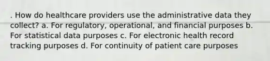 . How do healthcare providers use the administrative data they collect? a. For regulatory, operational, and financial purposes b. For statistical data purposes c. For electronic health record tracking purposes d. For continuity of patient care purposes