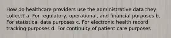 How do healthcare providers use the administrative data they collect? a. For regulatory, operational, and financial purposes b. For statistical data purposes c. For electronic health record tracking purposes d. For continuity of patient care purposes