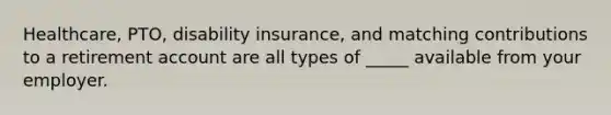 Healthcare, PTO, disability insurance, and matching contributions to a retirement account are all types of _____ available from your employer.