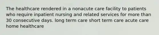 The healthcare rendered in a nonacute care facility to patients who require inpatient nursing and related services for more than 30 consecutive days. long term care short term care acute care home healthcare