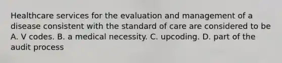 Healthcare services for the evaluation and management of a disease consistent with the standard of care are considered to be A. V codes. B. a medical necessity. C. upcoding. D. part of the audit process