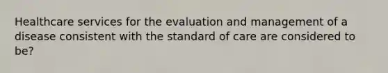 Healthcare services for the evaluation and management of a disease consistent with the standard of care are considered to be?