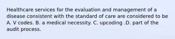 Healthcare services for the evaluation and management of a disease consistent with the standard of care are considered to be A. V codes. B. a medical necessity. C. upcoding .D. part of the audit process.