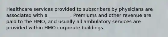 Healthcare services provided to subscribers by physicians are associated with a _________. Premiums and other revenue are paid to the HMO, and usually all ambulatory services are provided within HMO corporate buildings.