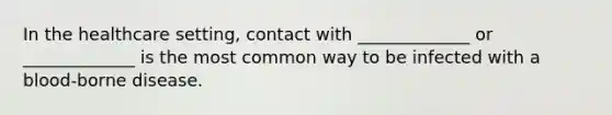 In the healthcare setting, contact with _____________ or _____________ is the most common way to be infected with a blood-borne disease.