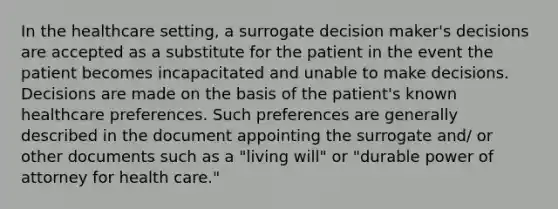 In the healthcare setting, a surrogate decision maker's decisions are accepted as a substitute for the patient in the event the patient becomes incapacitated and unable to make decisions. Decisions are made on the basis of the patient's known healthcare preferences. Such preferences are generally described in the document appointing the surrogate and/ or other documents such as a "living will" or "durable power of attorney for health care."