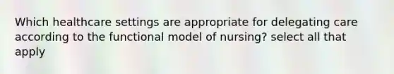 Which healthcare settings are appropriate for delegating care according to the functional model of nursing? select all that apply