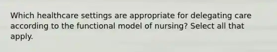 Which healthcare settings are appropriate for delegating care according to the functional model of nursing? Select all that apply.