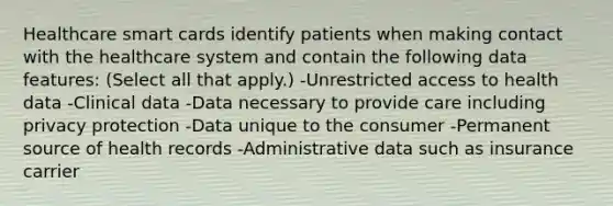 Healthcare smart cards identify patients when making contact with the healthcare system and contain the following data features: (Select all that apply.) -Unrestricted access to health data -Clinical data -Data necessary to provide care including privacy protection -Data unique to the consumer -Permanent source of health records -Administrative data such as insurance carrier