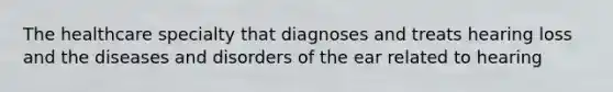 The healthcare specialty that diagnoses and treats hearing loss and the diseases and disorders of the ear related to hearing