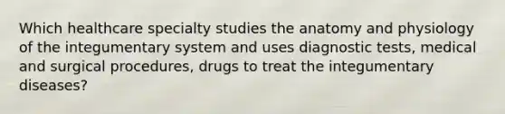 Which healthcare specialty studies the anatomy and physiology of the integumentary system and uses diagnostic tests, medical and surgical procedures, drugs to treat the integumentary diseases?