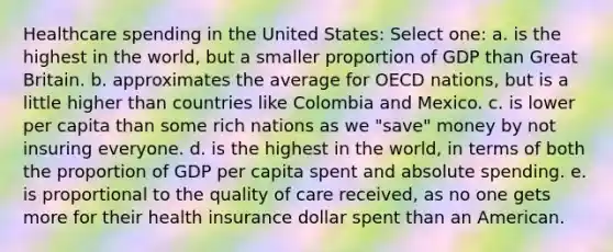 Healthcare spending in the United States: Select one: a. is the highest in the world, but a smaller proportion of GDP than Great Britain. b. approximates the average for OECD nations, but is a little higher than countries like Colombia and Mexico. c. is lower per capita than some rich nations as we "save" money by not insuring everyone. d. is the highest in the world, in terms of both the proportion of GDP per capita spent and absolute spending. e. is proportional to the quality of care received, as no one gets more for their health insurance dollar spent than an American.