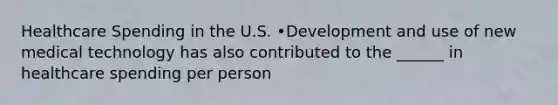 Healthcare Spending in the U.S. •Development and use of new medical technology has also contributed to the ______ in healthcare spending per person