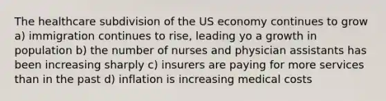 The healthcare subdivision of the US economy continues to grow a) immigration continues to rise, leading yo a growth in population b) the number of nurses and physician assistants has been increasing sharply c) insurers are paying for more services than in the past d) inflation is increasing medical costs