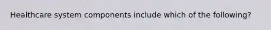 Healthcare system components include which of the following?