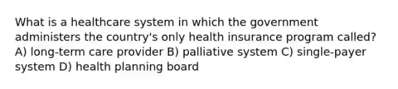 What is a healthcare system in which the government administers the country's only health insurance program called? A) long-term care provider B) palliative system C) single-payer system D) health planning board