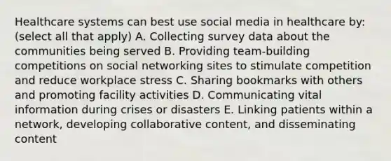 Healthcare systems can best use social media in healthcare by: (select all that apply) A. Collecting survey data about the communities being served B. Providing team-building competitions on social networking sites to stimulate competition and reduce workplace stress C. Sharing bookmarks with others and promoting facility activities D. Communicating vital information during crises or disasters E. Linking patients within a network, developing collaborative content, and disseminating content