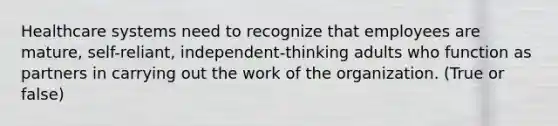 Healthcare systems need to recognize that employees are mature, self-reliant, independent-thinking adults who function as partners in carrying out the work of the organization. (True or false)