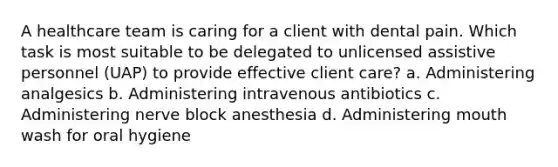 A healthcare team is caring for a client with dental pain. Which task is most suitable to be delegated to unlicensed assistive personnel (UAP) to provide effective client care? a. Administering analgesics b. Administering intravenous antibiotics c. Administering nerve block anesthesia d. Administering mouth wash for oral hygiene