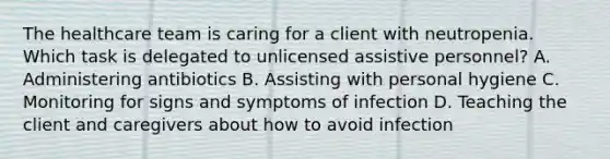 The healthcare team is caring for a client with neutropenia. Which task is delegated to unlicensed assistive personnel? A. Administering antibiotics B. Assisting with personal hygiene C. Monitoring for signs and symptoms of infection D. Teaching the client and caregivers about how to avoid infection