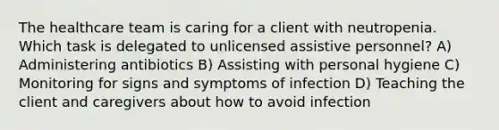 The healthcare team is caring for a client with neutropenia. Which task is delegated to unlicensed assistive personnel? A) Administering antibiotics B) Assisting with personal hygiene C) Monitoring for signs and symptoms of infection D) Teaching the client and caregivers about how to avoid infection