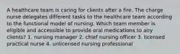 A healthcare team is caring for clients after a fire. The charge nurse delegates different tasks to the healthcare team according to the functional model of nursing. Which team member is eligible and accessible to provide oral medications to any clients? 1. nursing manager 2. chief nursing officer 3. licensed practical nurse 4. unlicensed nursing professional