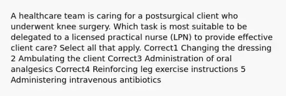 A healthcare team is caring for a postsurgical client who underwent knee surgery. Which task is most suitable to be delegated to a licensed practical nurse (LPN) to provide effective client care? Select all that apply. Correct1 Changing the dressing 2 Ambulating the client Correct3 Administration of oral analgesics Correct4 Reinforcing leg exercise instructions 5 Administering intravenous antibiotics