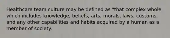 Healthcare team culture may be defined as "that complex whole which includes knowledge, beliefs, arts, morals, laws, customs, and any other capabilities and habits acquired by a human as a member of society.