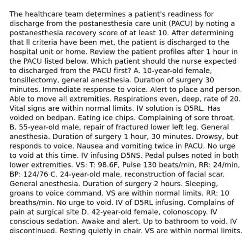 The healthcare team determines a patient's readiness for discharge from the postanesthesia care unit (PACU) by noting a postanesthesia recovery score of at least 10. After determining that ll criteria have been met, the patient is discharged to the hospital unit or home. Review the patient profiles after 1 hour in the PACU listed below. Which patient should the nurse expected to discharged from the PACU first? A. 10-year-old female, tonsillectomy, general anesthesia. Duration of surgery 30 minutes. Immediate response to voice. Alert to place and person. Able to move all extremities. Respirations even, deep, rate of 20. Vital signs are within normal limits. IV solution is D5RL. Has voided on bedpan. Eating ice chips. Complaining of sore throat. B. 55-year-old male, repair of fractured lower left leg. General anesthesia. Duration of surgery 1 hour, 30 minutes. Drowsy, but responds to voice. Nausea and vomiting twice in PACU. No urge to void at this time. IV infusing D5NS. Pedal pulses noted in both lower extremities. VS: T: 98.6F, Pulse 130 beats/min, RR: 24/min, BP: 124/76 C. 24-year-old male, reconstruction of facial scar. General anesthesia. Duration of surgery 2 hours. Sleeping, groans to voice command. VS are within normal limits. RR: 10 breaths/min. No urge to void. IV of D5RL infusing. Complains of pain at surgical site D. 42-year-old female, colonoscopy. IV conscious sedation. Awake and alert. Up to bathroom to void. IV discontinued. Resting quietly in chair. VS are within normal limits.