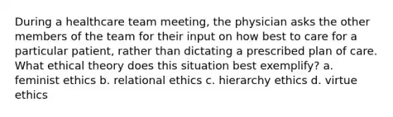 During a healthcare team meeting, the physician asks the other members of the team for their input on how best to care for a particular patient, rather than dictating a prescribed plan of care. What ethical theory does this situation best exemplify? a. feminist ethics b. relational ethics c. hierarchy ethics d. virtue ethics