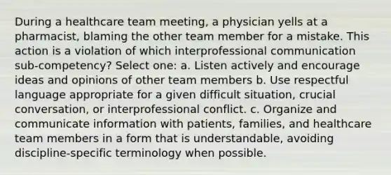 During a healthcare team meeting, a physician yells at a pharmacist, blaming the other team member for a mistake. This action is a violation of which interprofessional communication sub-competency? Select one: a. Listen actively and encourage ideas and opinions of other team members b. Use respectful language appropriate for a given difficult situation, crucial conversation, or interprofessional conflict. c. Organize and communicate information with patients, families, and healthcare team members in a form that is understandable, avoiding discipline-specific terminology when possible.