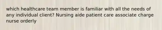 which healthcare team member is familiar with all the needs of any individual client? Nursing aide patient care associate charge nurse orderly