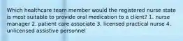 Which healthcare team member would the registered nurse state is most suitable to provide oral medication to a client? 1. nurse manager 2. patient care associate 3. licensed practical nurse 4. unlicensed assistive personnel