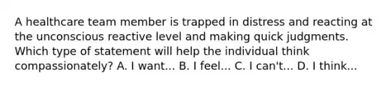 A healthcare team member is trapped in distress and reacting at the unconscious reactive level and making quick judgments. Which type of statement will help the individual think compassionately? A. I want... B. I feel... C. I can't... D. I think...