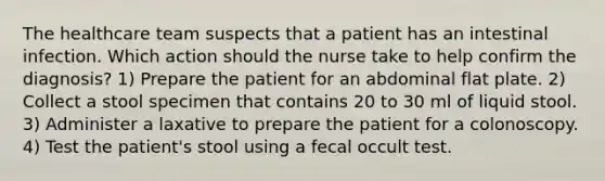 The healthcare team suspects that a patient has an intestinal infection. Which action should the nurse take to help confirm the diagnosis? 1) Prepare the patient for an abdominal flat plate. 2) Collect a stool specimen that contains 20 to 30 ml of liquid stool. 3) Administer a laxative to prepare the patient for a colonoscopy. 4) Test the patient's stool using a fecal occult test.