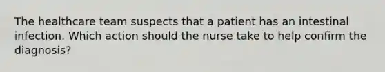 The healthcare team suspects that a patient has an intestinal infection. Which action should the nurse take to help confirm the diagnosis?