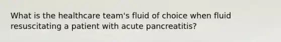 What is the healthcare team's fluid of choice when fluid resuscitating a patient with acute pancreatitis?