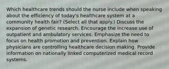 Which healthcare trends should the nurse include when speaking about the efficiency of today's healthcare system at a community health fair? (Select all that apply.) Discuss the expansion of genetic research. Encourage the increase use of outpatient and ambulatory services. Emphasize the need to focus on health promotion and prevention. Explain how physicians are controlling healthcare decision making. Provide information on nationally linked computerized medical record systems.