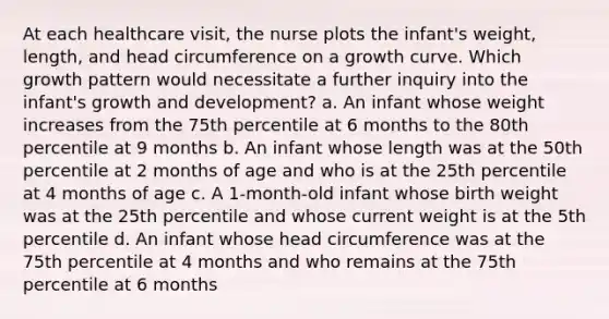 At each healthcare visit, the nurse plots the infant's weight, length, and head circumference on a growth curve. Which growth pattern would necessitate a further inquiry into the infant's growth and development? a. An infant whose weight increases from the 75th percentile at 6 months to the 80th percentile at 9 months b. An infant whose length was at the 50th percentile at 2 months of age and who is at the 25th percentile at 4 months of age c. A 1-month-old infant whose birth weight was at the 25th percentile and whose current weight is at the 5th percentile d. An infant whose head circumference was at the 75th percentile at 4 months and who remains at the 75th percentile at 6 months