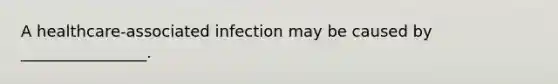 A healthcare-associated infection may be caused by ________________.