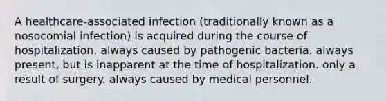 A healthcare-associated infection (traditionally known as a nosocomial infection) is acquired during the course of hospitalization. always caused by pathogenic bacteria. always present, but is inapparent at the time of hospitalization. only a result of surgery. always caused by medical personnel.