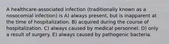 A healthcare-associated infection (traditionally known as a nosocomial infection) is A) always present, but is inapparent at the time of hospitalization. B) acquired during the course of hospitalization. C) always caused by medical personnel. D) only a result of surgery. E) always caused by pathogenic bacteria.