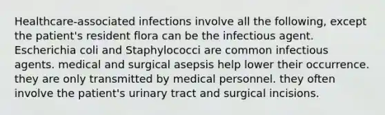 Healthcare-associated infections involve all the following, except the patient's resident flora can be the infectious agent. Escherichia coli and Staphylococci are common infectious agents. medical and surgical asepsis help lower their occurrence. they are only transmitted by medical personnel. they often involve the patient's urinary tract and surgical incisions.