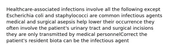 Healthcare-associated infections involve all the following except Escherichia coli and staphylococci are common infectious agents medical and surgical asepsis help lower their occurrence they often involve the patient's urinary tract and surgical incisions they are only transmitted by medical personnelCorrect the patient's resident biota can be the infectious agent