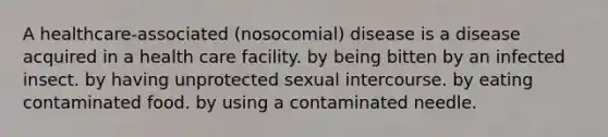 A healthcare-associated (nosocomial) disease is a disease acquired in a health care facility. by being bitten by an infected insect. by having unprotected sexual intercourse. by eating contaminated food. by using a contaminated needle.