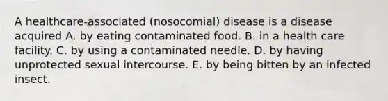 A healthcare-associated (nosocomial) disease is a disease acquired A. by eating contaminated food. B. in a health care facility. C. by using a contaminated needle. D. by having unprotected sexual intercourse. E. by being bitten by an infected insect.