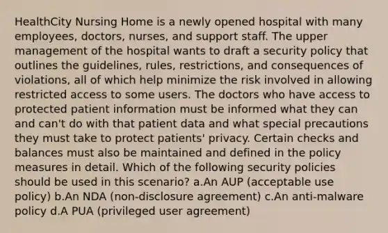 HealthCity Nursing Home is a newly opened hospital with many employees, doctors, nurses, and support staff. The upper management of the hospital wants to draft a security policy that outlines the guidelines, rules, restrictions, and consequences of violations, all of which help minimize the risk involved in allowing restricted access to some users. The doctors who have access to protected patient information must be informed what they can and can't do with that patient data and what special precautions they must take to protect patients' privacy. Certain checks and balances must also be maintained and defined in the policy measures in detail. Which of the following security policies should be used in this scenario? a.An AUP (acceptable use policy) b.An NDA (non-disclosure agreement) c.An anti-malware policy d.A PUA (privileged user agreement)