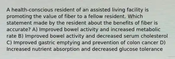 A health-conscious resident of an assisted living facility is promoting the value of fiber to a fellow resident. Which statement made by the resident about the benefits of fiber is accurate? A) Improved bowel activity and increased metabolic rate B) Improved bowel activity and decreased serum cholesterol C) Improved gastric emptying and prevention of colon cancer D) Increased nutrient absorption and decreased glucose tolerance