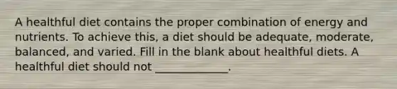 A healthful diet contains the proper combination of energy and nutrients. To achieve this, a diet should be adequate, moderate, balanced, and varied. Fill in the blank about healthful diets. A healthful diet should not _____________.