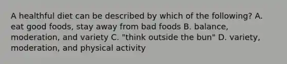 A healthful diet can be described by which of the following? A. eat good foods, stay away from bad foods B. balance, moderation, and variety C. "think outside the bun" D. variety, moderation, and physical activity